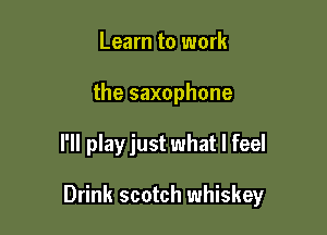 Learn to work
the saxophone

I'll play just what I feel

Drink scotch whiskey