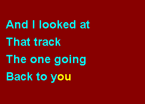 And I looked at
That track

The one going
Back to you