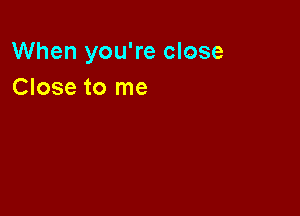When you're close
Close to me