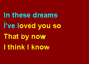 In these dreams
We loved you so

That by now
I think I know