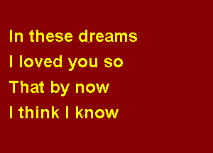 In these dreams
I loved you so

That by now
I think I know