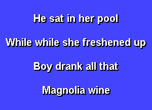 He sat in her pool

While while she freshened up

Boy drank all that

Magnolia wine