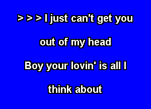 .3 '3 ljust can't get you

out of my head
Boy your lovin' is all I

think about