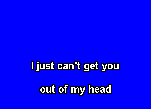 ljust can't get you

out of my head