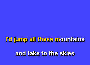 l'd jump all these mountains

and take to the skies