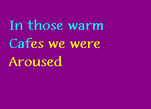 In those warm
Cafes we were

Aroused