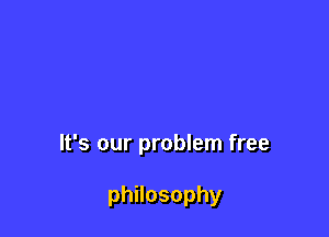 It's our problem free

phnosophy
