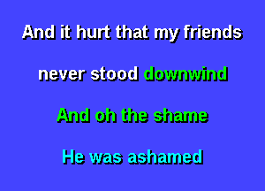 And it hurt that my friends

never stood downwind
And oh the shame

He was ashamed