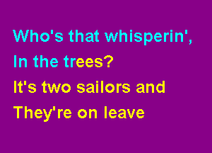 Who's that whisperin',
In the trees?

It's two sailors and
They're on leave