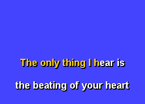 The only thing I hear is

the beating of your heart