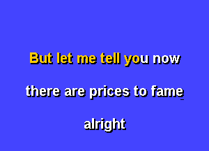 But let me tell you now

there are prices to fame

alright