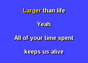 Larger than life

Yeah

All of your time spent

keeps us alive