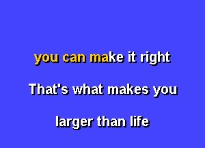 you can make it right

That's what makes you

larger than life
