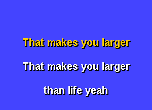 That makes you larger

That makes you larger

than life yeah