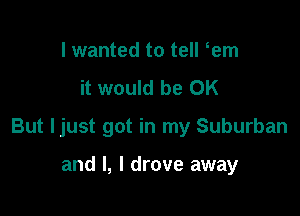 I wanted to tell em
it would be OK

But ljust got in my Suburban

and l, I drove away