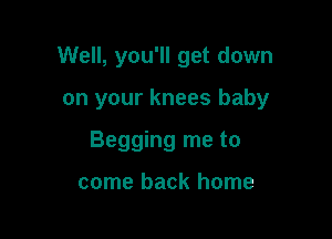 Well, you'll get down

on your knees baby
Begging me to

come back home