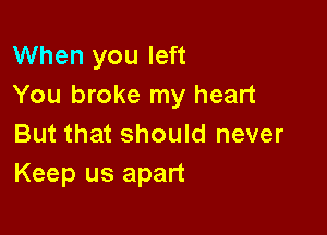 When you left
You broke my heart

But that should never
Keep us apart