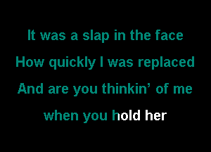 It was a slap in the face

How quickly I was replaced

And are you thinkinw of me

when you hold her