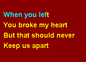 When you left
You broke my heart

But that should never
Keep us apart