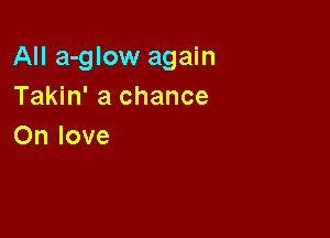 All a-glow again
Takin' a chance

On love