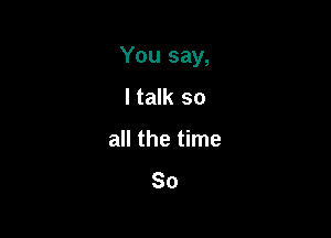 You say,

I talk so
all the time
So