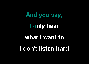 And you say,

I only hear
what I want to

I don't listen hard