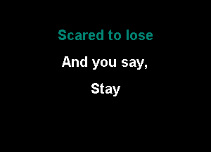 Scared to lose

And you say,

Stay