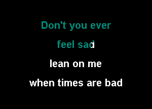 Don't you ever

feel sad
lean on me

when times are bad