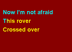Now I'm not afraid
This rover

Crossed over
