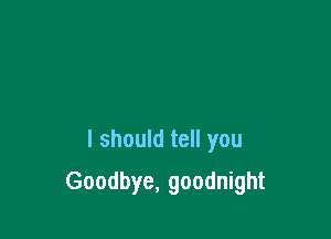 I should tell you

Goodbye, goodnight