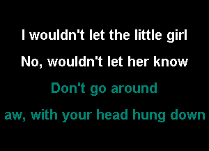 I wouldn't let the little girl
N0, wouldn't let her know
Don't go around

aw, with your head hung down