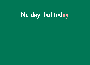 No day but today