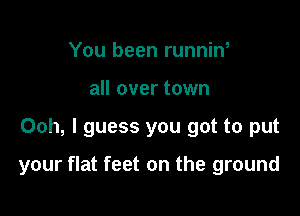 You been runnin,
all over town

Ooh, I guess you got to put

your flat feet on the ground
