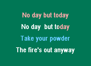 No day but today
No day but today

Take your powder

The fire's out anyway