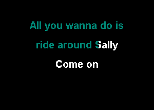 All you wanna do is

ride around Sally

Come on