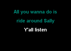 All you wanna do is

ride around Sally

Y'all listen