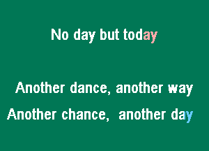 No day but today

Another dance, another way

Another chance, another day