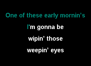 One of these early mornin,s

I'm gonna be
wipiw those

weepiw eyes