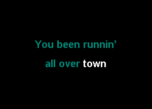 You been runnin

all over town