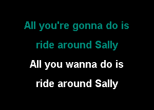 All you're gonna do is
ride around Sally

All you wanna do is

ride around Sally
