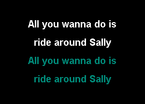 All you wanna do is
ride around Sally

All you wanna do is

ride around Sally