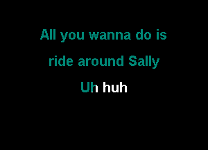 All you wanna do is

ride around Sally

Uh huh