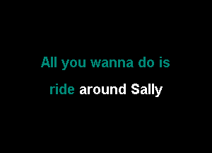 All you wanna do is

ride around Sally