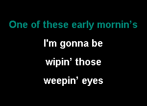 One of these early mornin,s

I'm gonna be
wipiw those

weepiw eyes