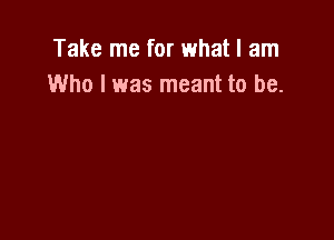 Take me for what I am
Who I was meant to be.