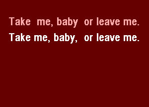 Take me, baby or leave me.
Take me, baby, or leave me.