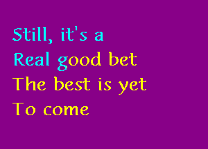 Still, it's a
Real good bet

The best is yet
To come