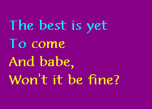 The best is yet
To come

And babe,
Won't it be fine?