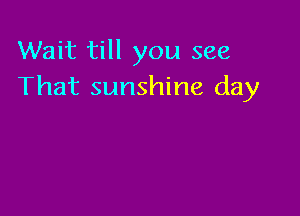 Wait till you see
That sunshine day