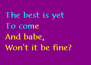 The best is yet
To come

And babe,
Won't it be fine?